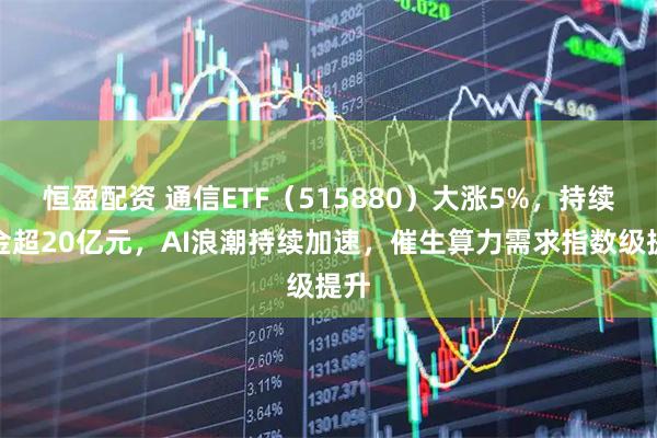 恒盈配资 通信ETF（515880）大涨5%，持续吸金超20亿元，AI浪潮持续加速，催生算力需求指数级提升