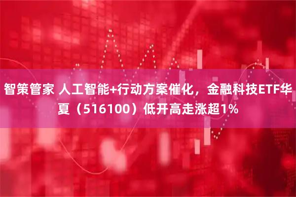 智策管家 人工智能+行动方案催化，金融科技ETF华夏（516100）低开高走涨超1%