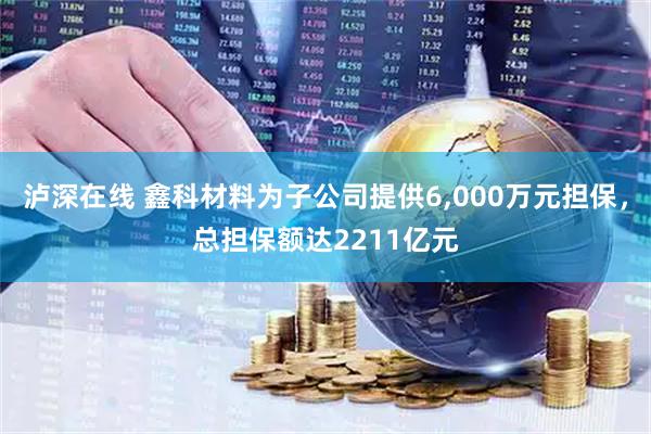 泸深在线 鑫科材料为子公司提供6,000万元担保,总担保额达2211亿元