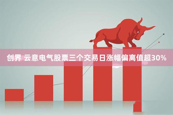 创界 云意电气股票三个交易日涨幅偏离值超30%