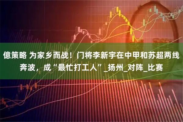 億策略 为家乡而战！门将李新宇在中甲和苏超两线奔波，成“最忙打工人”_扬州_对阵_比赛