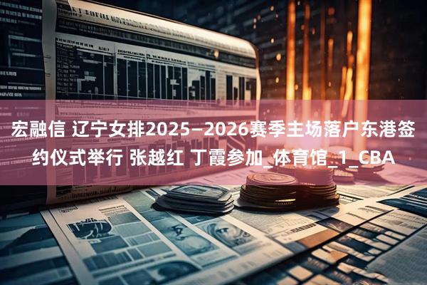 宏融信 辽宁女排2025—2026赛季主场落户东港签约仪式举行 张越红 丁霞参加_体育馆_1_CBA