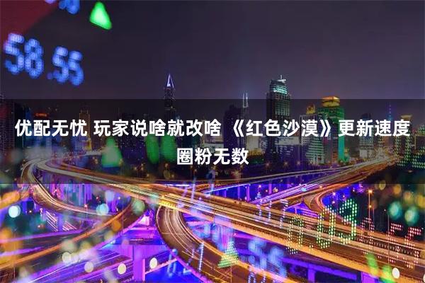 优配无忧 玩家说啥就改啥 《红色沙漠》更新速度圈粉无数