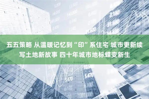 五五策略 从温暖记忆到“印”系住宅 城市更新续写土地新故事 四十年城市地标蝶变新生