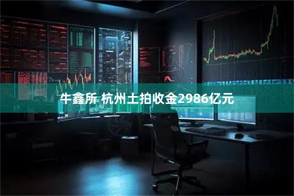 牛鑫所 杭州土拍收金2986亿元