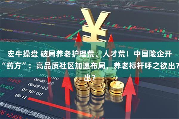 宏牛操盘 破局养老护理荒、人才荒！中国险企开“药方”：高品质社区加速布局，养老标杆呼之欲出？
