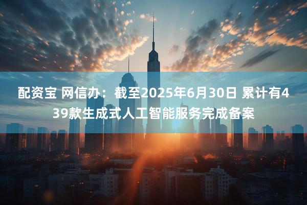 配资宝 网信办：截至2025年6月30日 累计有439款生成式人工智能服务完成备案
