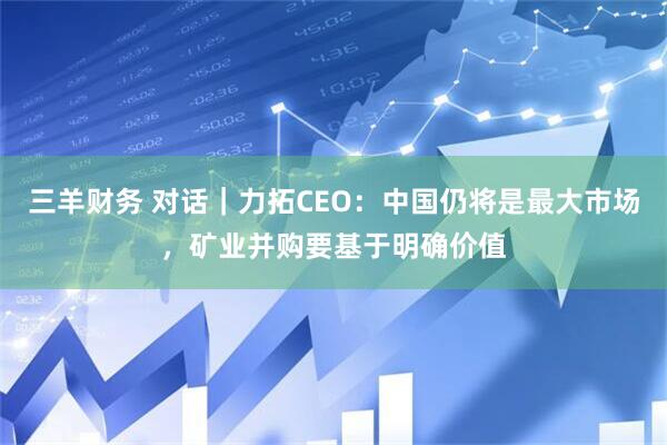 三羊财务 对话｜力拓CEO：中国仍将是最大市场，矿业并购要基于明确价值