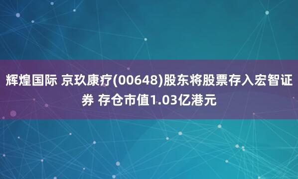 辉煌国际 京玖康疗(00648)股东将股票存入宏智证券 存仓市值1.03亿港元