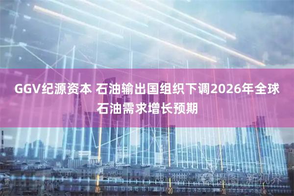 GGV纪源资本 石油输出国组织下调2026年全球石油需求增长预期