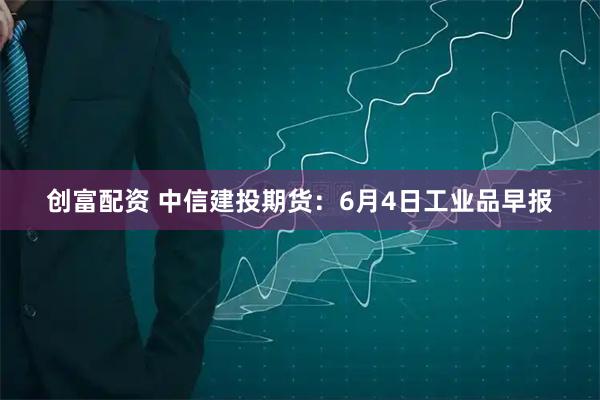 创富配资 中信建投期货：6月4日工业品早报