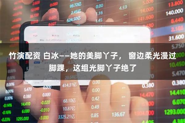 竹演配资 白冰——她的美脚丫子， 窗边柔光漫过脚踝，这组光脚丫子绝了