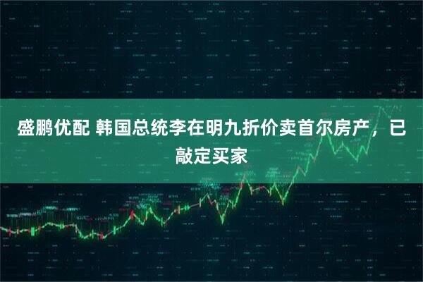 盛鹏优配 韩国总统李在明九折价卖首尔房产，已敲定买家