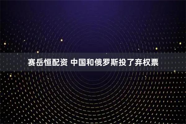 赛岳恒配资 中国和俄罗斯投了弃权票