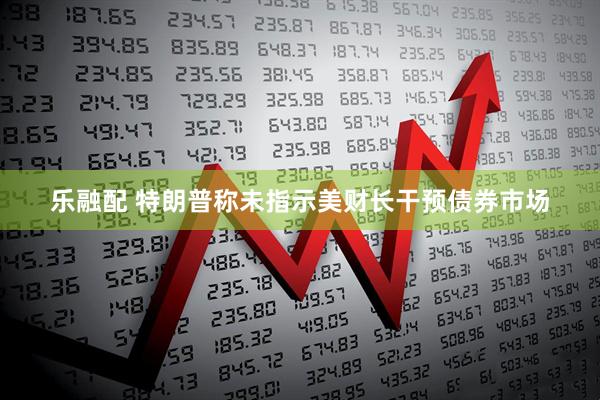 乐融配 特朗普称未指示美财长干预债券市场