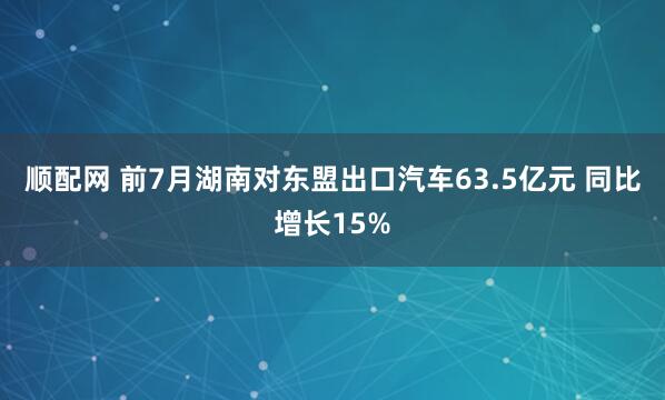 顺配网 前7月湖南对东盟出口汽车63.5亿元 同比增长15%