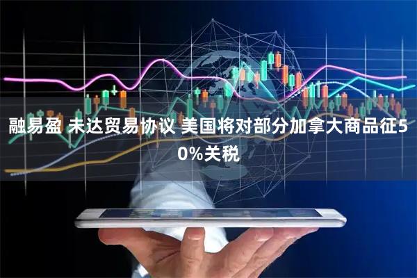 融易盈 未达贸易协议 美国将对部分加拿大商品征50%关税