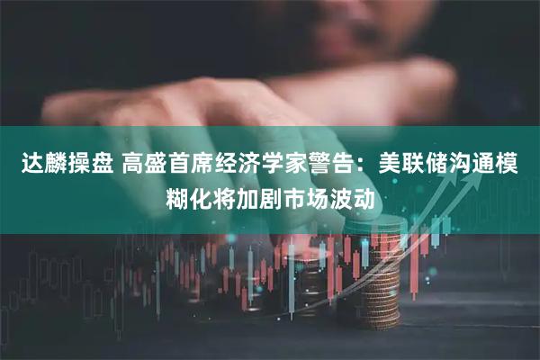 达麟操盘 高盛首席经济学家警告：美联储沟通模糊化将加剧市场波动