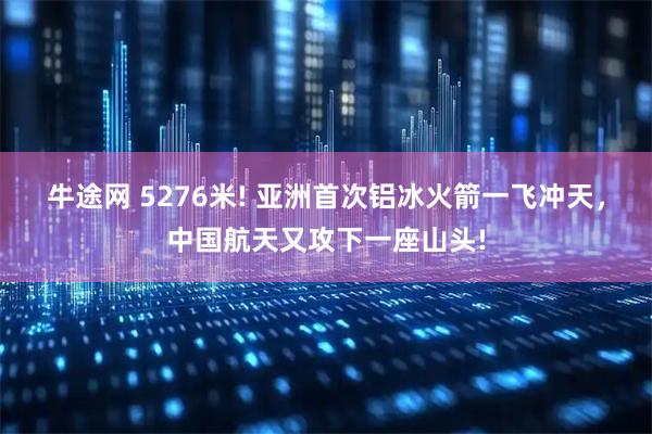 牛途网 5276米! 亚洲首次铝冰火箭一飞冲天，中国航天又攻下一座山头!