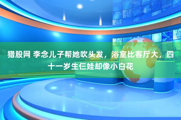 猎股网 李念儿子帮她吹头发，浴室比客厅大，四十一岁生仨娃却像小白花