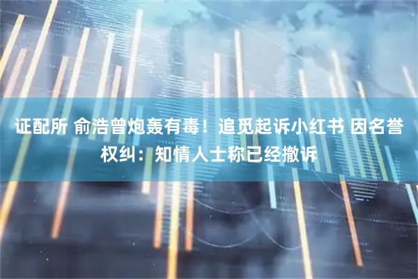 证配所 俞浩曾炮轰有毒！追觅起诉小红书 因名誉权纠：知情人士称已经撤诉